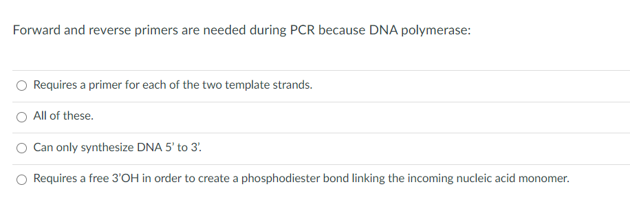 Forward and reverse primers are needed during PCR because DNA polymerase:
Requires a primer for each of the two template strands.
All of these.
Can only synthesize DNA 5' to 3'.
Requires a free 3'OH in order to create a phosphodiester bond linking the incoming nucleic acid monomer.
