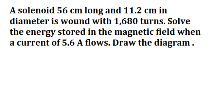 A solenoid 56 cm long and 11.2 cm in
diameter is wound with 1,680 turns. Solve
the energy stored in the magnetic field when
a current of 5.6 A flows. Draw the diagram.
