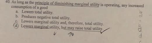 40. As long as the principle of diminishing marginal utility is operating, any increased
consumption of a good
a. Lowers total utility.
b. Produces negative total utility.
c. Lowers marginal utility and, therefore, total utility.
d, Lowers marginal utility, but may raise total utility.
