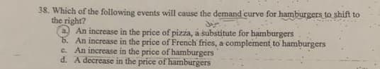 38. Which of the following events will cause the demand curve for hamburgers to shift to
the right?
An increase in the price of pizza, a substitute for hamburgers
b. An increase in the price of French fries, a complement to hamburgers
c. An increase in the price of hamburgers
d. A decrease in the price of hamburgers
