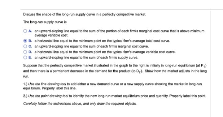 Discuss the shape of the long-run supply curve in a perfectly competitive market.
The long-run supply curve is
A. an upward-sloping line equal to the sum of the portion of each firm's marginal cost curve that is above minimum
average variable cost.
B. a horizontal line equal to the minimum point on the typical firm's average total cost curve.
C. an upward-sloping line equal to the sum of each firm's marginal cost curve.
D. a horizontal line equal to the minimum point on the typical firm's average variable cost curve.
E. an upward-sloping line equal to the sum of each firm's supply curve.
Suppose that the perfectly competitive market illustrated in the graph to the right is initially in long-run equilibrium (at P₁)
and then there is a permanent decrease in the demand for the product (to D₂). Show how the market adjusts in the long
run.
1.) Use the line drawing tool to add either a new demand curve or a new supply curve showing the market in long-run
equilibrium. Properly label this line.
2.) Use the point drawing tool to identify the new long-run market equilibrium price and quantity. Properly label this point.
Carefully follow the instructions above, and only draw the required objects.