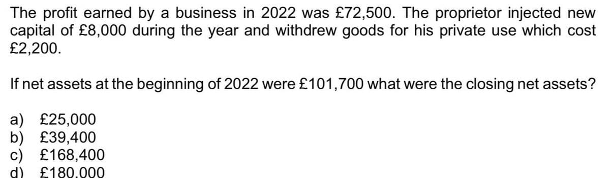 The profit earned by a business in 2022 was £72,500. The proprietor injected new
capital of £8,000 during the year and withdrew goods for his private use which cost
£2,200.
If net assets at the beginning of 2022 were £101,700 what were the closing net assets?
a) £25,000
b) £39,400
c) £168,400
d) £180.000