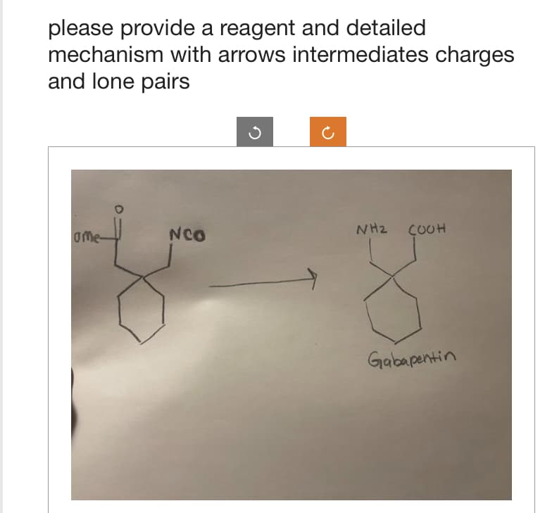 please provide a reagent and detailed
mechanism with arrows intermediates charges
and lone pairs
ame-
NCO
NH2 COOH
Gabapentin