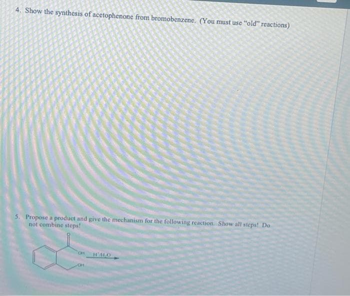 4. Show the synthesis of acetophenone from bromobenzene. (You must use "old" reactions)
5. Propose a product and give the mechanism for the following reaction. Show all steps! Do
not combine steps!
OH H'ALO