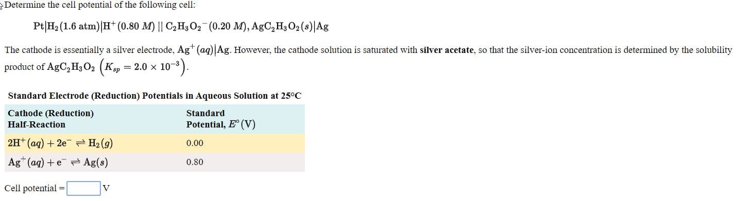 Pt|H; (1.6 atm)|H (0.80 M) || C,Hs O2 (0.20 M), AgC,HO2 (s)|Ag
The cathode is essentially a silver electrode, Ag+ (ag)|Ag. However, the cathode solution is saturated with silver acetate, so that the silver-ion concentration is determined by the solubility
product of AgC, H, O, (K, = 2.0 x 10).
Standard Electrode (Reduction) Potentials in Aqueous Solution at 25°C
Cathode (Reduction)
Half Reaction
Standard
Potential, E (V)
2H* (ag) + 2e H2 (9)
0.00
Ag* (ag) +e Ag(s)
0.80
Cell potential
