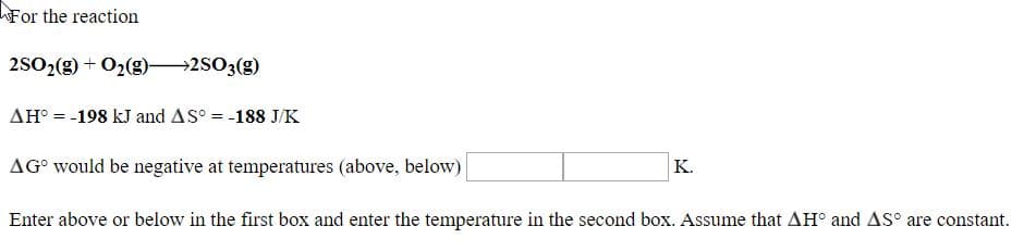 For the reaction
2502(2) + O2(g)–2S03(g)
AH° = -198 kJ and AS° = -188 J/K
AG° would be negative at temperatures (above, below)
K.
Enter above or below in the first box and enter the temperature in the second box. Assume that AH° and AS° are constant.

