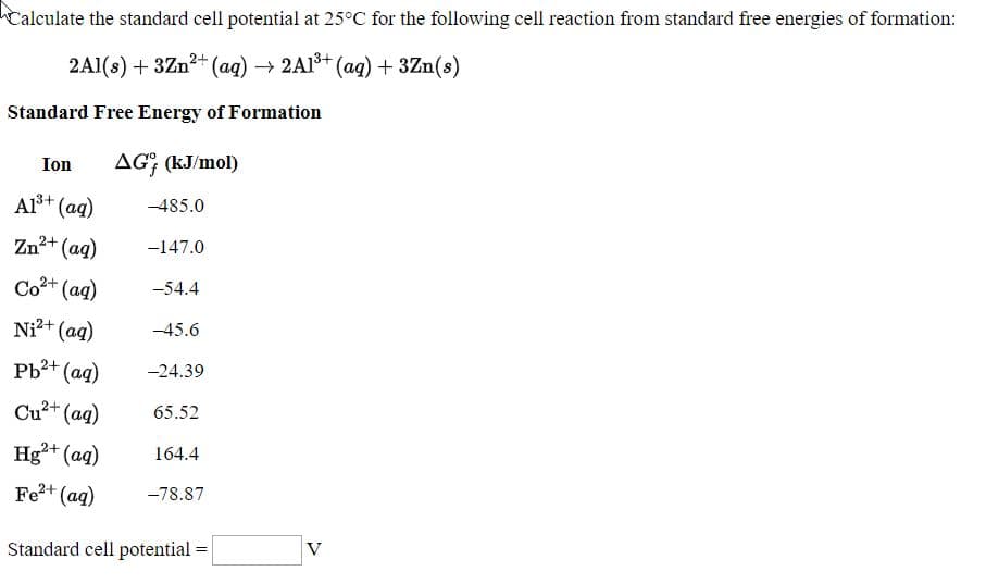 Calculate the standard cell potential at 25°C for the following cell reaction from standard free energies of formation:
2A1(s) + 3Zn2+ (ag) → 2A1+ (ag) + 3Zn(s)
Standard Free Energy of Formation
Ion
AG; (kJ/mol)
Al+ (ag)
-485.0
Zn2+ (aq)
-147.0
Co+ (ag)
-54.4
Ni+ (ag)
-45.6
Pb?+ (ag)
-24.39
Cu+ (ag)
65.52
Hg²+ (ag)
164.4
Fe2+ (ag)
-78.87
Standard cell potential
