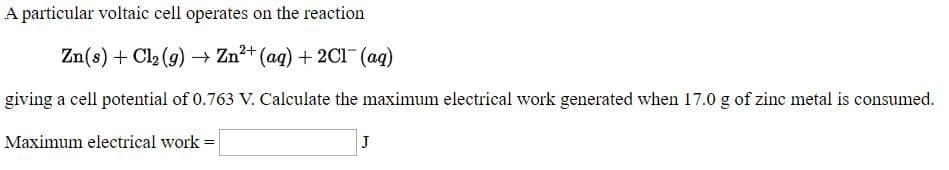 A particular voltaic cell operates on the reaction
Zn(s) + Cl, (9) → Zn+ (aq) + 2C1 (aq)
giving a cell potential of 0.763 V. Calculate the maximum electrical work generated when 17.0 g of zinc metal is consumed.
Maximum electrical work-
