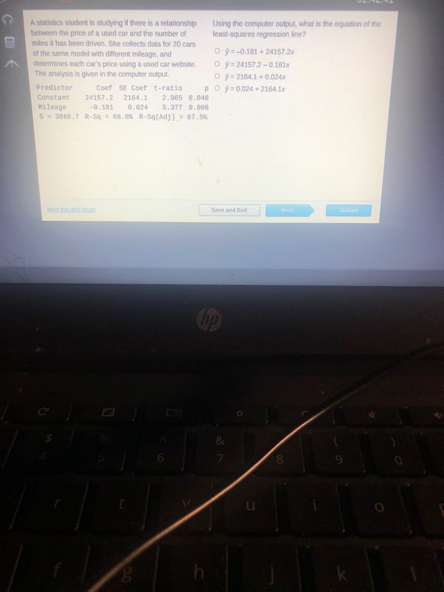 A statistics student is studying if there is a relationship
between the price of a used car and the number of
miles it has been driven. She collects data for 20 cars
of the same model with different mileage, and
determines each car's price using a used car website.
The analysis is given in the computer output.
Using the computer output, what is the equation of the
least-squares regression line?
O y = -0.181 + 24157.2x
O y = 24157.2 -0.181x
O 9 = 2164.1 + 0.024x
Predictor
Coef SE Coef t-ratio
po9 =0.024 + 2164.1x
Constant
24157.2
2164.1
2.965 0.046
Mileage
S = 3860.7 R-Sq = 68.0% R-Sq(Adj) = 67.5%
-0.181
0.024
5.377 0.0e0
Mark this andreturn
Save and Exit
Next
Submit
Cop
9.
回 《
