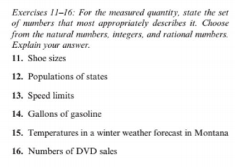 Exercises 11-16: For the measured quantity, state the set
of numbers that most appropriately describes it. Choose
from the natural numbers, integers, and rational numbers.
Explain your answer.
11. Shoe sizes
12. Populations of states
13. Speed limits
14. Gallons of gasoline
15. Temperatures in a winter weather forecast in Montana
16. Numbers of DVD sales
