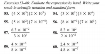 Exercises 53–60: Evaluate the expression by hand. Write your
result in scientific notation and standard form.
53. (4 x 10')(2 × 10ʻ) 54. (3 × 10')(3 × 10*)
55. (5 x 10*)(7 × 10-4) 56. (8 × 10-³)(7 × 10')
6.3 x 10-2
57.
8.2 x 102
58.
2 x 10-2
3 x 10'
4 x 10-
59.
2.4 x 10-5
60.
4.8 x 10-7
8 x 10-
