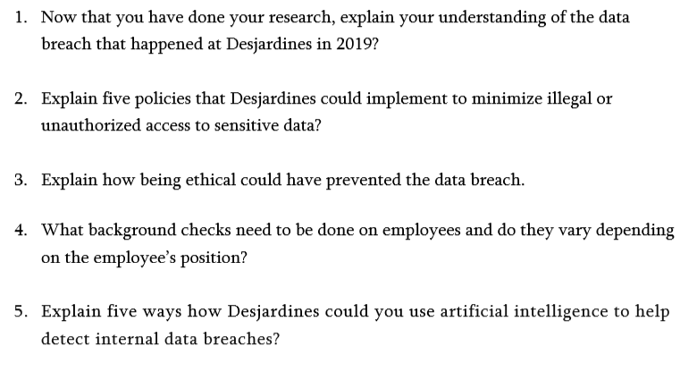 1. Now that you have done your research, explain your understanding of the data
breach that happened at Desjardines in 2019?
2. Explain five policies that Desjardines could implement to minimize illegal or
unauthorized access to sensitive data?
3. Explain how being ethical could have prevented the data breach.
4. What background checks need to be done on employees and do they vary depending
on the employee's position?
5. Explain five ways how Desjardines could you use artificial intelligence to help
detect internal data breaches?