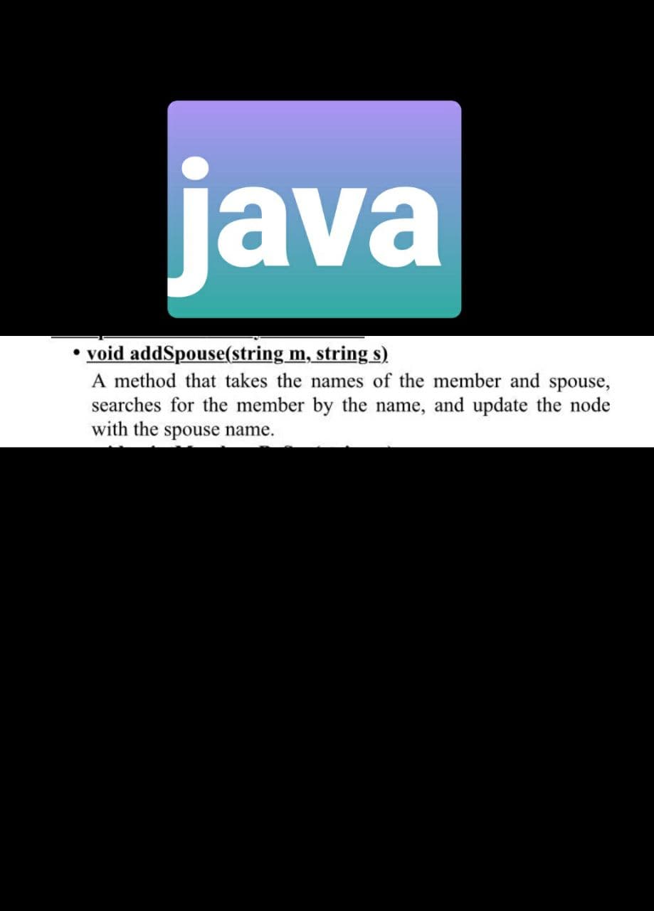 java
• void addSpouse(string m, string s)
A method that takes the names of the member and spouse,
searches for the member by the name, and update the node
with the spouse name.
