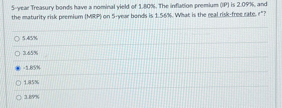 5-year Treasury bonds have a nominal yield of 1.80%. The inflation premium (IP) is 2.09%, and
the maturity risk premium (MRP) on 5-year bonds is 1.56%. What is the real risk-free rate, r*?
O 5.45%
O 3.65%
-1.85%
01.85%
3.89%