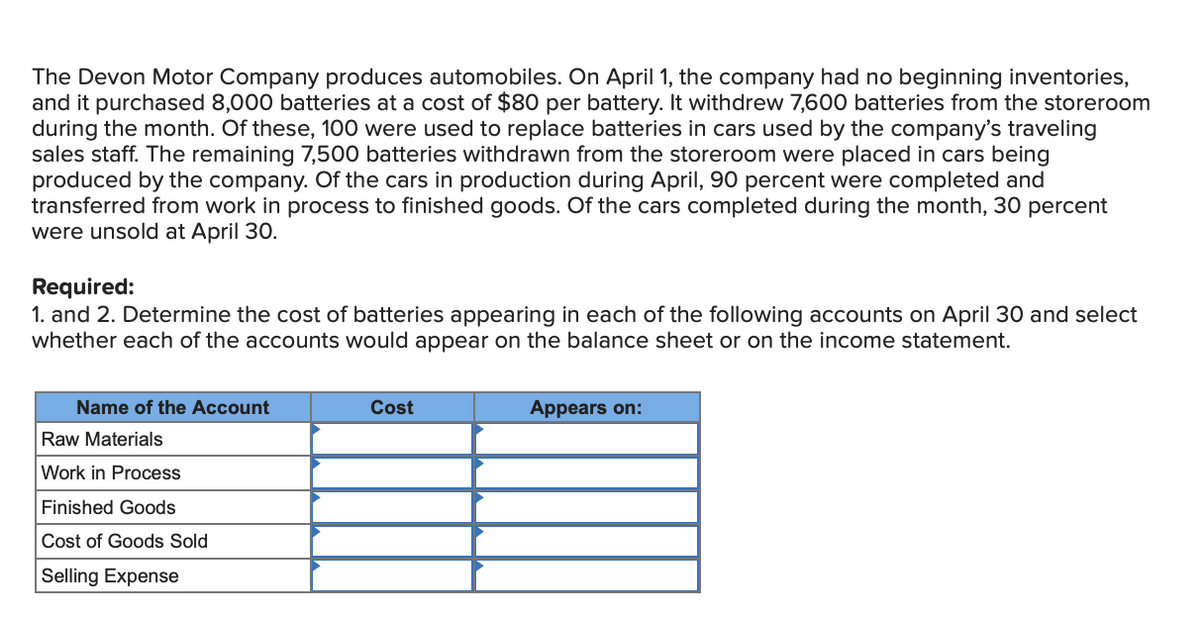 The Devon Motor Company produces automobiles. On April 1, the company had no beginning inventories,
and it purchased 8,000 batteries at a cost of $80 per battery. It withdrew 7,600 batteries from the storeroom
during the month. Of these, 100 were used to replace batteries in cars used by the company's traveling
sales staff. The remaining 7,500 batteries withdrawn from the storeroom were placed in cars being
produced by the company. Of the cars in production during April, 90 percent were completed and
transferred from work in process to finished goods. Of the cars completed during the month, 30 percent
were unsold at April 30.
Required:
1. and 2. Determine the cost of batteries appearing in each of the following accounts on April 30 and select
whether each of the accounts would appear on the balance sheet or on the income statement.
Name of the Account
Raw Materials
Work in Process
Finished Goods
Cost of Goods Sold
Selling Expense
Cost
Appears on: