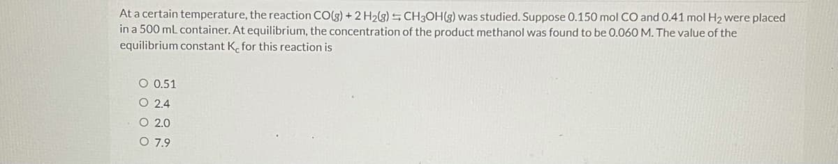 At a certain temperature, the reaction CO(g) + 2 H2(g) S CH3OH(g) was studied. Suppose 0.150 mol CO and 0.41 mol H2 were placed
in a 500 mL container. At equilibrium, the concentration of the product methanol was found to be 0.060 M. The value of the
equilibrium constant K. for this reaction is
O 0.51
O 2.4
O 2.0
O 7.9
