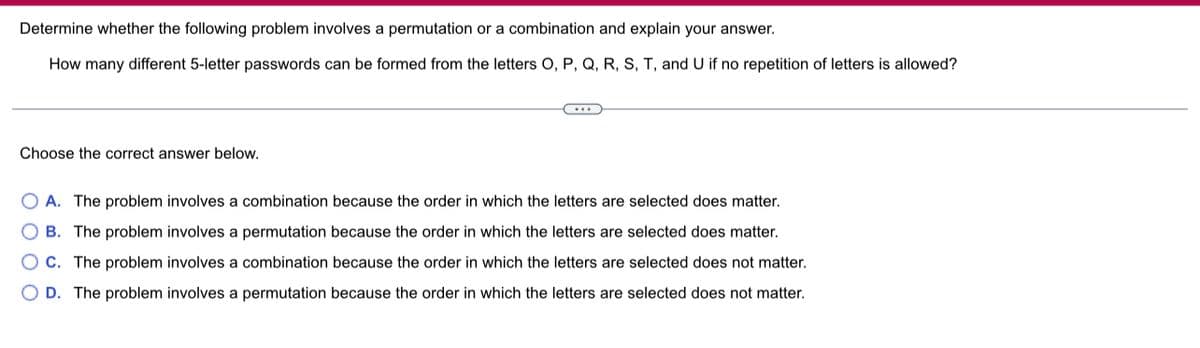 Determine whether the following problem involves a permutation or a combination and explain your answer.
How many different 5-letter passwords can be formed from the letters O, P, Q, R, S, T, and U if no repetition of letters is allowed?
…...
Choose the correct answer below.
OA. The problem involves a combination because the order in which the letters are selected does matter.
B. The problem involves a permutation because the order in which the letters are selected does matter.
C. The problem involves a combination because the order in which the letters are selected does not matter.
OD. The problem involves a permutation because the order in which the letters are selected does not matter.