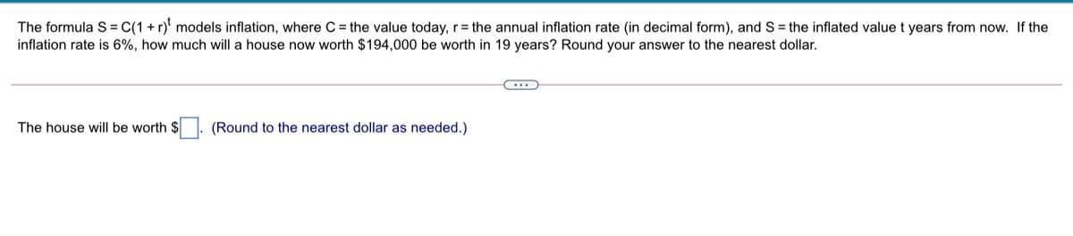 The formula S = C(1 + r)' models inflation, where C = the value today, r= the annual inflation rate (in decimal form), and S= the inflated value t years from now. If the
inflation rate is 6%, how much will a house now worth $194,000 be worth in 19 years? Round your answer to the nearest dollar.
The house will be worth $
(Round to the nearest dollar as needed.)
