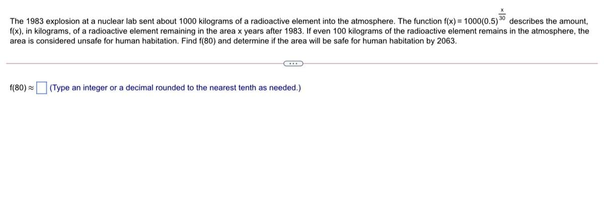 30
describes the amount,
The 1983 explosion at a nuclear lab sent about 1000 kilograms of a radioactive element into the atmosphere. The function f(x) = 1000(0.5)
f(x), in kilograms, of a radioactive element remaining in the area x years after 1983. If even 100 kilograms of the radioactive element remains in the atmosphere, the
area is considered unsafe for human habitation. Find f(80) and determine if the area willI be safe for human habitation by 2063.
f(80) =
(Type an integer or a decimal rounded to the nearest tenth as needed.)
