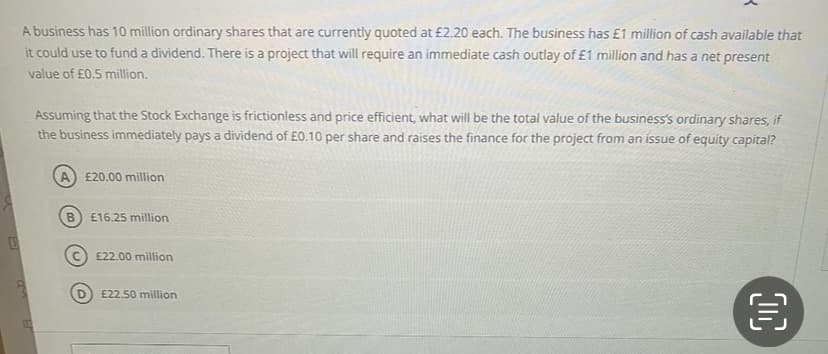 A business has 10 million ordinary shares that are currently quoted at £2.20 each. The business has £1 million of cash available that
it could use to fund a dividend. There is a project that will require an immediate cash outlay of £1 million and has a net present
value of £0.5 million.
Assuming that the Stock Exchange is frictionless and price efficient, what will be the total value of the business's ordinary shares, if
the business immediately pays a dividend of £0.10 per share and raises the finance for the project from an issue of equity capital?
A £20.00 million
B
£16.25 million
£22.00 million
£22.50 million
OC
€
