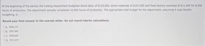 At the beginning of the period, the Cutting Department budgeted direct labor of $129,000, direct materials of $167,000 and fixed factory overhead of $11,900 for 8,000
hours of production. The department actually completed 10,500 hours of production. The appropriate total budget for the department, assuming it uses flexible
budgeting, is
Round your final answer to the nearest dollar. Do not round interim calculations.
a $404,119
Ob. $307,900
Oc $400,400
d. 3311,619