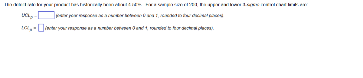 The defect rate for your product has historically been about 4.50%. For a sample size of 200, the upper and lower 3-sigma control chart limits are:
(enter your response as a number between 0 and 1, rounded to four decimal places).
(enter your response as a number between 0 and 1, rounded to four decimal places).
UCLp
LCLp
=