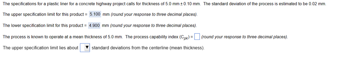 The specifications for a plastic liner for a concrete highway project calls for thickness of 5.0 mm ± 0.10 mm. The standard deviation of the process is estimated to be 0.02 mm.
The upper specification limit for this product = 5.100 mm (round your response to three decimal places).
The lower specification limit for this product = 4.900 mm (round your response to three decimal places).
The process is known to operate at a mean thickness of 5.0 mm. The process capability index (Cpk) = (round your response to three decimal places).
The upper specification limit lies about
standard deviations from the centerline (mean thickness).