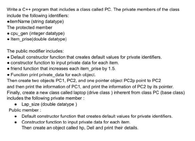 Write a C++ program that includes a class called PC. The private members of the class
include the following identifiers:
•itemName (string datatype)
The protected member
• cpu_gen (integer datatype)
• Item_prise(double datatype)
The public modifier includes:
• Default constructor function that creates default values for private identifiers.
• constructor function to input private data for each item.
• friend function that increases each item_prise by 1.5.
• Function print private_data for each object.
Then create two objects PC1, PC2, and one pointer object PC2P point to PC2
and then print the information of PC1, and print the information of PC2 by its pointer.
Finally, create a new class called laptop (drive class ) inherent from class PC (base class)
includes the following private member :
Lap_size (double datatype )
Public member :
Default constructor function that creates default values for private identifiers.
• Constructor function to input private data for each item.
Then create an object called hp, Dell and print their details.
