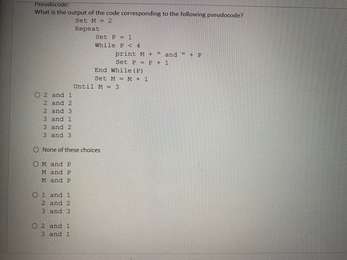 Pseudocode:
What is the output of the code corresponding to the following pseudocode?
Set M = 2
Repeat
Set P = 1
while P < 4
print M + "
and "
Set P = P + 1
End While (P)
Set M = M + 1
Until M = 3
O 2 and 1
2 and 2
2 and 3
3 and 1
3 and 2
3 and 3
O None of these choices
OM and P
M and P
M and P
O1 and 1
2 and 2
3 and 3
O 2 and 1
|
3 and 1
