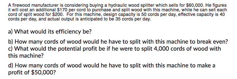 A firewood manufacturer is considering buying a hydraulic wood splitter which sells for $60,000. He figures
it will cost an additional $170 per cord to purchase and split wood with this machine, while he can sell each
cord of split wood for $200. For this machine, design capacity is 50 cords per day, effective capacity is 40
cords per day, and actual output is anticipated to be 35 cords per day.
a) What would its efficiency be?
b) How many cords of wood would he have to split with this machine to break even?
c) What would the potential profit be if he were to split 4,000 cords of wood with
this machine?
d) How many cords of wood would he have to split with this machine to make a
profit of $50,000?
