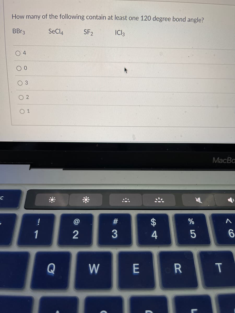 C
How many of the following contain at least one 120 degree bond angle?
BBr3
SeCl4
SF2
ICI 3
04
0
3
02
01
!
1
72
Q W
#3
E
4
R
%
15
MacBo
T
6
