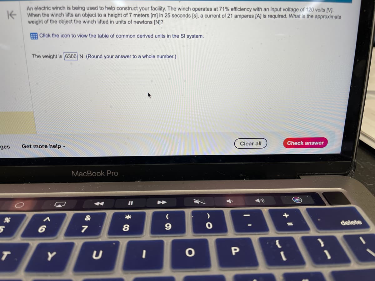K
An electric winch is being used to help construct your facility. The winch operates at 71% efficiency with an input voltage of 120 volts [V].
When the winch lifts an object to a height of 7 meters [m] in 25 seconds [s], a current of 21 amperes [A] is required. What is the approximate
weight of the object the winch lifted in units of newtons [N]?
Click the icon to view the table of common derived units in the Sl system.
ges
T
The weight is 6300 N. (Round your answer to a whole number.)
Get more help
Y
MacBook Pro
&
7
U
11
*
8
I
►
(
9
O
>
0
Clear all
P
Check answer
+
delete