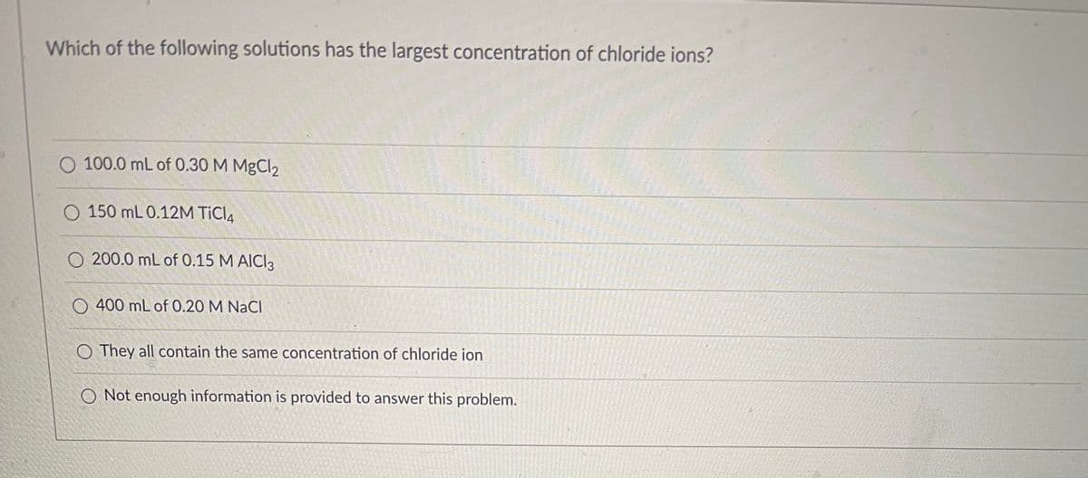 Which of the following solutions has the largest concentration of chloride ions?
100.0 mL of 0.30 M MgCl2
150 mL 0.12M TICI4
O 200.0 mL of 0.15 M AICI 3
O 400 mL of 0.20 M NaCl
O They all contain the same concentration of chloride ion
O Not enough information is provided to answer this problem.