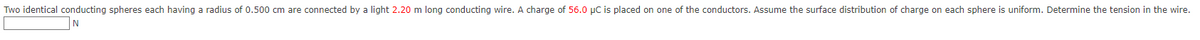 Two identical conducting spheres each having a radius of 0.500 cm are connected by a light 2.20 m long conducting wire. A charge of 56.0 µC is placed on one of the conductors. Assume the surface distribution of charge on each sphere is uniform. Determine the tension in the wire.