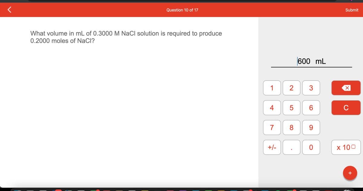 Question 10 of 17
What volume in mL of 0.3000 M NaCl solution is required to produce
0.2000 moles of NaCl?
1
4
7
+/-
2 3
5
600 mL
8
CO
6
9
0
Submit
X
C
x 100
+
