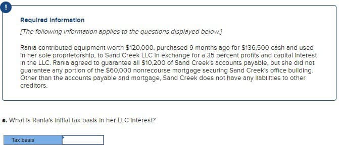 Required Information
[The following Information applies to the questions displayed below.]
Rania contributed equipment worth $120,000, purchased 9 months ago for $136,500 cash and used
In her sole proprietorship, to Sand Creek LLC in exchange for a 35 percent profits and capital Interest
In the LLC. Rania agreed to guarantee all $10,200 of Sand Creek's accounts payable, but she did not
guarantee any portion of the $60,000 nonrecourse mortgage securing Sand Creek's office building.
Other than the accounts payable and mortgage, Sand Creek does not have any liabilities to other
creditors.
a. What is Rania's Initial tax basis in her LLC Interest?
Tax basis