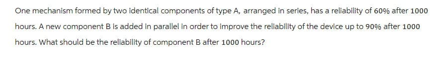 One mechanism formed by two identical components of type A, arranged in series, has a reliability of 60% after 1000
hours. A new component B is added in parallel in order to improve the reliability of the device up to 90% after 1000
hours. What should be the reliability of component B after 1000 hours?