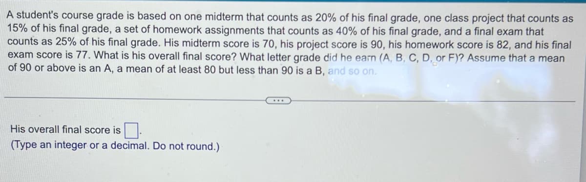 A student's course grade is based on one midterm that counts as 20% of his final grade, one class project that counts as
15% of his final grade, a set of homework assignments that counts as 40% of his final grade, and a final exam that
counts as 25% of his final grade. His midterm score is 70, his project score is 90, his homework score is 82, and his final
exam score is 77. What is his overall final score? What letter grade did he earn (A, B, C, D, or F)? Assume that a mean
of 90 or above is an A, a mean of at least 80 but less than 90 is a B, and so on.
His overall final score is.
(Type an integer or a decimal. Do not round.)