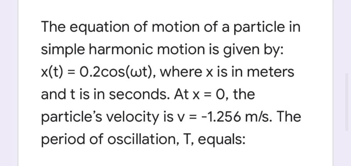 The equation of motion of a particle in
simple harmonic motion is given by:
x(t) = 0.2cos(wt), where x is in meters
and t is in seconds. At x = O, the
particle's velocity is v = -1.256 m/s. The
period of oscillation, T, equals:
