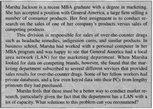 Marsha Jackson is a recent MBA graduate with a degree in marketing.
She has accepted a position with General America, a large firm selling a
number of consumer products. Her first assignment is to conduct re-
search on the sales of one of her company's products versus sales of
competing products.
This division is responsible for sales of over-the-counter drugs
such as headache remedies, indigestion cures, and similar products. In
business school, Marsha had worked with a personal computer in her
MBA program and was happy to see that General America had a local
area network (LAN) for the marketing department. When Marsha
looked for data on competing brands, however, she found that the mar-
keting department subscribed to several different services that provided
sales results for over-the-counter drugs. Some of her fellow workers had
private databases, and a few even keyed data into their PCs from lengthy
printouts they had purchased.
Marsha feels that there must be a better way to conduct market re-
search, particularly given the fact that the department has a LAN with a
lot of capacity. What solutions to this problem can you recommend?
