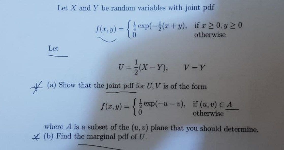 Let X and Y be random variables with joint pdf
f (r, v) = {
texp(-을(z + y), if z > 0,y > 0
otherwise
Let
U =
(X-Y),
V =Y
(a) Show that the joint pdf for U, V is of the form
f(z, y) = {2 exp(-u-v), if (u, v) EA
otherwise
%3D
where A is a subset of the (u, v) plane that you should determine.
* (b) Find the marginal pdf of U.
