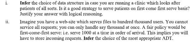 Infer the choice of data structure in case you are running a clinic which looks after
patients of all sorts. Is it a good strategy to serve patients on first come first serve basis?
Justify your answer with logical reasoning.
i.
ii.
Imagine you have a web-site which serves files to hundred thousand users. You cannot
service all requests; you can only handle say thousand at once. A fair policy would be
first-come-first serve: i.e. serve 1000 at a time in order of arrival. This implies you will
have to store incoming requests. Infer the choice of the most appropriate ADT.
