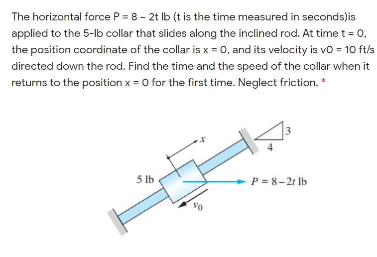 The horizontal force P = 8 - 2t Ib (t is the time measured in seconds)is
applied to the 5-lb collar that slides along the inclined rod. At time t = O,
the position coordinate of the collar is x = 0, and its velocity is vo = 10 ft/s
directed down the rod. Find the time and the speed of the collar when it
returns to the position x = 0 for the first time. Neglect friction. *
5 lb
P = 8–2t lb
Vo
3.
