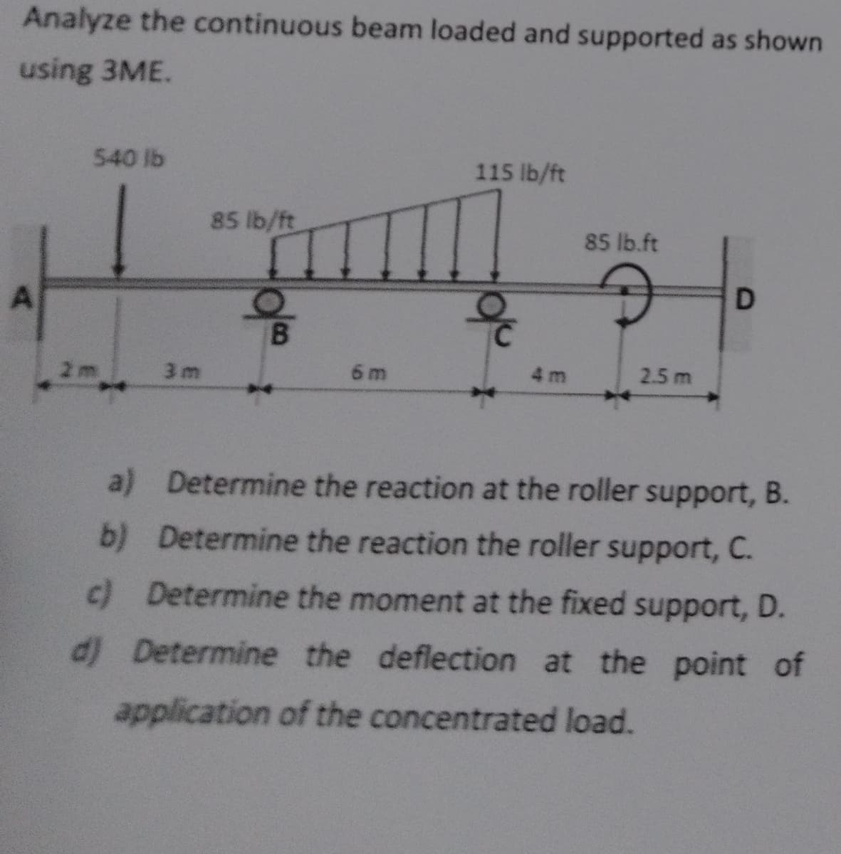 Analyze the continuous beam loaded and supported as shown
using 3ME.
A
540 lb
115 lb/ft
85 lb/ft
85 lb.ft
D
B
2m
3m
6 m
4 m
2.5 m
a) Determine the reaction at the roller support, B.
b) Determine the reaction the roller support, C.
c) Determine the moment at the fixed support, D.
d) Determine the deflection at the point of
application of the concentrated load.