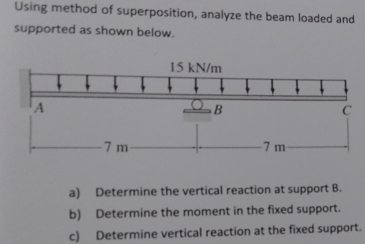 Using method of superposition, analyze the beam loaded and
supported as shown below.
A
-7 m
15 kN/m
TT
B
C
-7 m-
a) Determine the vertical reaction at support B.
b) Determine the moment in the fixed support.
c) Determine vertical reaction at the fixed support.