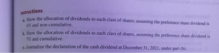Instructions
Shoy the allocation of dividends to each class of shares, assuming the preference share dividend is
6% and non-cumulative.
A Show the allocation of dividends to each class of shares, assuming the preference share dividend is
7% and cumulative.
G. Journalize the declaration of the cash dividend at December 31, 2021, under part (b).
