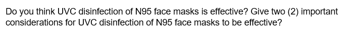 Do you think UVC disinfection of N95 face masks is effective? Give two (2) important
considerations for UVC disinfection of N95 face masks to be effective?
