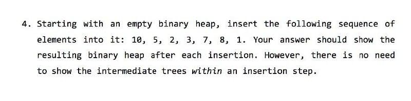 4. Starting with an empty binary heap, insert the following sequence of
elements into it: 10, 5, 2, 3, 7, 8, 1. Your answer should show the
resulting binary heap after each insertion. However, there is no need
to show the intermediate trees within an insertion step.

