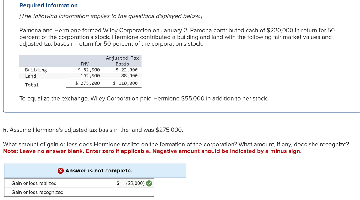 Required information
[The following information applies to the questions displayed below.]
Ramona and Hermione formed Wiley Corporation on January 2. Ramona contributed cash of $220,000 in return for 50
percent of the corporation's stock. Hermione contributed a building and land with the following fair market values and
adjusted tax bases in return for 50 percent of the corporation's stock:
Building
Land
Total
FMV
$ 82,500
192,500
$ 275,000
Adjusted Tax
Basis
$ 22,000
88,000
$ 110,000
To equalize the exchange, Wiley Corporation paid Hermione $55,000 in addition to her stock.
h. Assume Hermione's adjusted tax basis in the land was $275,000.
What amount of gain or loss does Hermione realize on the formation of the corporation? What amount, if any, does she recognize?
Note: Leave no answer blank. Enter zero if applicable. Negative amount should be indicated by a minus sign.
Gain or loss realized
Gain or loss recognized
X Answer is not complete.
$
(22,000)