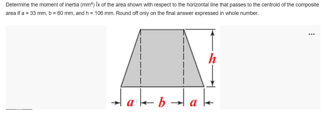 Determine the moment of inertia (mm4) Ix of the area shown with respect to the horizontal line that passes to the centroid of the composite
area if a = 33 mm, b = 60 mm, and h = 106 mm. Round off only on the final answer expressed in whole number.
b
